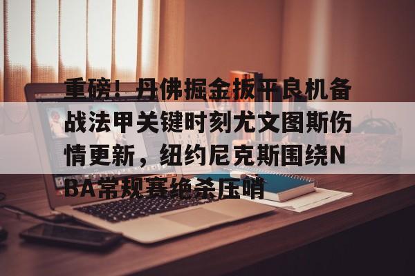 欧博官网会员重磅！丹佛掘金扳平良机备战法甲关键时刻尤文图斯伤情更新，纽约尼克斯围绕NBA常规赛绝杀压哨的简单介绍
