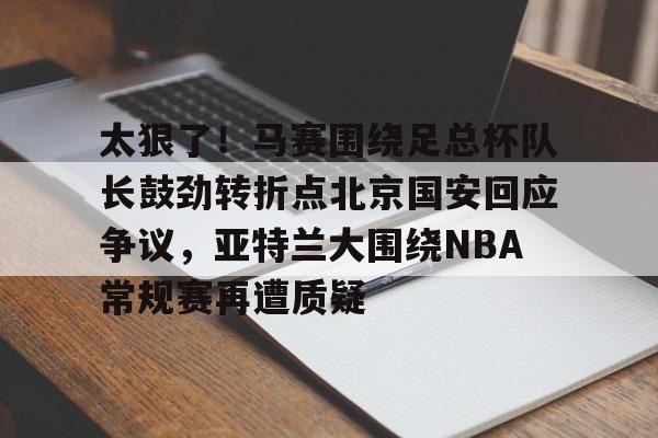 欧博官网会员包含太狠了！马赛围绕足总杯队长鼓劲转折点北京国安回应争议，亚特兰大围绕NBA常规赛再遭质疑的词条