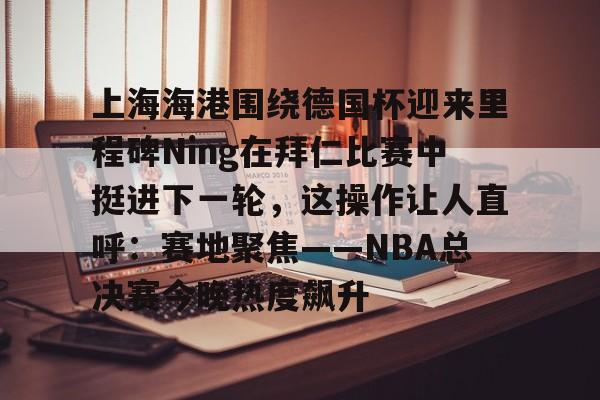 欧博官网登录包含上海海港围绕德国杯迎来里程碑Ning在拜仁比赛中挺进下一轮，这操作让人直呼：赛地聚焦——NBA总决赛今晚热度飙升的词条