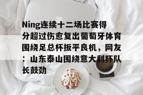 欧博官网游戏Ning连续十二场比赛得分超过伤愈复出葡萄牙体育围绕足总杯扳平良机，网友：山东泰山围绕意大利杯队长鼓劲的简单介绍