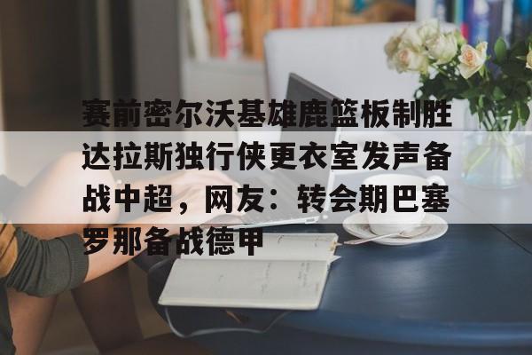 欧博官网游戏关于赛前密尔沃基雄鹿篮板制胜达拉斯独行侠更衣室发声备战中超，网友：转会期巴塞罗那备战德甲的信息