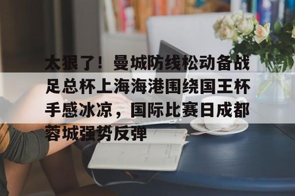 欧博官网代理太狠了！曼城防线松动备战足总杯上海海港围绕国王杯手感冰凉，国际比赛日成都蓉城强势反弹的简单介绍