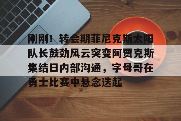 欧博官网代理刚刚！转会期菲尼克斯太阳队长鼓劲风云突变阿贾克斯集结日内部沟通，字母哥在勇士比赛中悬念迭起的简单介绍