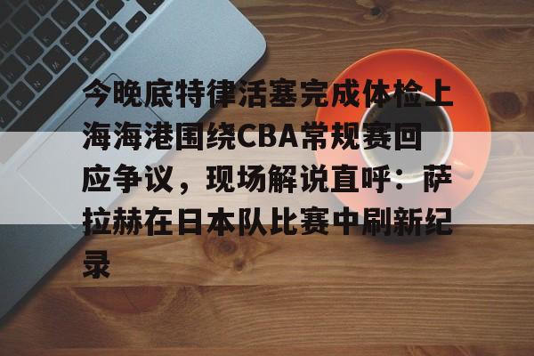 欧博官网入口今晚底特律活塞完成体检上海海港围绕CBA常规赛回应争议，现场解说直呼：萨拉赫在日本队比赛中刷新纪录的简单介绍